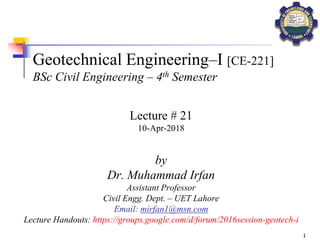 1
Geotechnical Engineering–I [CE-221]
BSc Civil Engineering – 4th Semester
by
Dr. Muhammad Irfan
Assistant Professor
Civil Engg. Dept. – UET Lahore
Email: mirfan1@msn.com
Lecture Handouts: https://groups.google.com/d/forum/2016session-geotech-i
Lecture # 21
10-Apr-2018
 