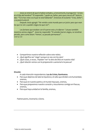 Todos te están buscando N°21 11
Jesús se enteró de que lo habían echado y, al encontrarlo, le preguntó: “¿Crees
en el Hijo del hombre?” Él respondió: “¿quién es, Señor, para que crea en él?”Jesús le
dijo: “Tú lo has visto: es el que te está hablando”. Entonces él exclamó: “Creo, Señor”,
y se postró ante él.
Después Jesús agregó: “He venido a este mundo para un juicio: para que vean
los que no ven y queden ciegos los que ven”.
Los fariseos que estaban con él oyeron esto y le dijeron: “¿Acaso también
nosotros somos ciegos?” Jesús les respondió: “Si ustedes fueron ciegos, no tendrían
pecado, pero como dicen: ‘Vemos’, su pecado permanece”.
(Juan 9,1-41)
 Compartimos nuestra reflexión sobre este relato.
 ¿Qué significa ser ‘ciego’ aunque se vea con los ojos?
 ¿Qué cosas, a veces, impiden ‘ver’ la obra de Dios en nuestra vida?
 ¿Qué relación vemos con la preparación cuaresmal a la pascua?
Oración
A cada intención respondemos: Luz de Cristo, ilumínanos.
 Para que dejemos de lado la injusticia y el odio que dividen a la humanidad,
oremos,
 Para que en nuestra patria y el mundo haya paz, oremos,
 Para que preparemos nuestro corazón y resucitemos contigo en Pascua,
oremos,
 Para que haya unidad en la familia, oremos,
Padrenuestro, Avemaría y Gloria.
 