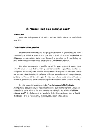 Todos te están buscando N°21 13
66. “Señor, ¡qué bien estamos aquí!”
Finalidad:
Descubrir en la presencia del Señor Jesús en medio nuestro la ayuda firme
para la fe.
Consideraciones previas
Este encuentro servirá para dos propósitos: reunir al grupo después de las
vacaciones de verano e introducir lo que será el tema del año: La Historia de la
Salvación. Los catequistas trataremos de reunir a los niños en el mes de febrero
para tener tiempo suficiente y así poder vivir la Cuaresma en plenitud.
Los niños han crecido. Es posible que no les guste más ser tratados como
tales. Viven un proceso de transición que comienza con la despedida de la niñez. Sus
cuerpos se modifican y esto conlleva la dificultad de manejarse con destreza. Son un
poco torpes. No entienden del todo qué es lo que les está pasando. Les gusta estar
juntos y comienzan a interesarse por el otro sexo. Estas y otras características son
normales, propias de la edad, y en la catequesis trataremos de no pasarlas por alto.
En este encuentro presentamos La Transfiguración del Señor Jesús.
Acompañado de sus discípulos más cercanos, sube a un monte elevado. Lo que allí
sucedió con Jesús, los marcó a tal punto que Pedro llegó a exclamar: “¡Qué bien
estamos aquí!”. Sin duda, con la presencia del Señor Jesús, estamos bien. Y Él está
donde dos o tres se reúnen en su nombre, como es en esta ocasión.
 