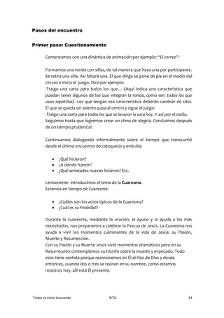 Todos te están buscando N°21 14
Pasos del encuentro
Primer paso: Cuestionamiento
Comenzamos con una dinámica de animación por ejemplo: “El correo”:
Formamos una ronda con sillas, de tal manera que haya una por participante.
Se retira una silla. Así faltará una. El que dirige se pone de pie en el medio del
círculo e inicia el juego. Dice por ejemplo:
-Traigo una carta para todos los que… (Aquí indica una característica que
puedan tener algunos de los que integran la ronda, como ser: todos los que
usan zapatillas). Los que tengan esa característica deberán cambiar de sitio.
El que se queda sin asiento pasa al centro y sigue el juego:
-Traigo una carta para todos los que se lavaron la cara hoy. Y así por el estilo.
Seguimos hasta que logremos crear un clima de alegría. Concluimos después
de un tiempo prudencial.
Continuamos dialogando informalmente sobre el tiempo que transcurrió
desde el último encuentro de catequesis y este día:
 ¿Qué hicieron?
 ¿A dónde fueron?
 ¿Qué amistades nuevas hicieron? Etc.
Lentamente introducimos el tema de la Cuaresma.
Estamos en tiempo de Cuaresma:
 ¿Cuáles son los actos típicos de la Cuaresma?
 ¿Cuál es su finalidad?
Durante la Cuaresma, mediante la oración, el ayuno y la ayuda a los más
necesitados, nos preparamos a celebrar la Pascua de Jesús. La Cuaresma nos
ayuda a vivir los momentos culminantes de la vida de Jesús: su Pasión,
Muerte y Resurrección.
Con su Pasión y su Muerte Jesús vivió momentos dramáticos pero en su
Resurrección contemplamos su triunfo sobre la muerte y el pecado. Todo
esto tiene sentido porque reconocemos en Él al Hijo de Dios y desde
entonces, cuando dos o tres se reúnen en su nombre, como estamos
nosotros hoy, allí está Él presente.
 