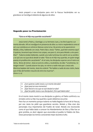 Todos te están buscando N°21 15
Jesús preparó a sus discípulos para vivir la Pascua haciéndoles ver su
grandeza: se transfiguró delante de algunos de ellos:
Segundo paso: La Proclamación
“Este es mi Hijo muy querido: escúchenlo”
Jesús tomó a Pedro, a Santiago y a su hermano Juan, y los llevó aparte a un
monte elevado. Allí se transfiguró en presencia de ellos: su rostro resplandecía como el
sol y sus vestiduras se volvieron blancas como la luz. De pronto se les aparecieron
Moisés y Elías, hablando con Jesús. Pedro Dijo a Jesús: “Señor, ¡qué bien estamos aquí!
Si quieres, levantaré aquí mismo tres carpas, una para ti, otra para Moisés u otra para
Elías”. Todavía estaba hablando, cuando una nube luminosa los cubrió con su sombra
y se oyó una voz que decía desde la nube: “Éste es mi Hijo muy querido, en quien tengo
puesta mi predilección: escúchenlo”. Al oír esto, los discípulos cayeron con el rostro en
tierra, llenos de temor. Jesús se acercó a ellos y, tocándolos, les dijo: “Levántense, no
tengan miedo”. Cuando alzaron los ojos, no vieron a nadie más que a Jesús solo.
Mientras bajaban del monte, Jesús les ordenó: “No hablen a nadie de esta visión, hasta
que el Hijo del hombre resucite de entre los muertos”.
(Mateo 17,1-9)
 ¿Con quienes subió Jesús a un monte elevado?
 ¿Qué pasó en ese momento?
 ¿Qué decía la voz que se oyó desde la nube?
 ¿Qué les pidió Jesús a sus discípulos? ¿Por qué habrá sido?
En el monte Jesús mostró a sus discípulos su gloria y el Padre confirmó a su
enviado como su Hijo muy querido a quien debemos escuchar.
Pero fue un momento porque todavía no había llegado la hora de la Pascua,
por eso Jesús les pidió que guardaran secreto. Moisés y Elías eran dos
personajes muy importantes del Pueblo de Israel. Moisés era reconocido
como el que había dado a conocer los Mandamientos de Dios y Elías fue un
gran profeta, es decir alguien que anunciaba al pueblo la Palabra de Dios.
Estos personajes los iremos conociendo mejor durante el año.
 