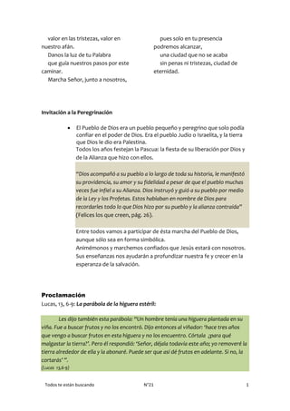 Todos te están buscando N°21 1
valor en las tristezas, valor en
nuestro afán.
Danos la luz de tu Palabra
que guía nuestros pasos por este
caminar.
Marcha Señor, junto a nosotros,
pues solo en tu presencia
podremos alcanzar,
una ciudad que no se acaba
sin penas ni tristezas, ciudad de
eternidad.
Invitación a la Peregrinación
 El Pueblo de Dios era un pueblo pequeño y peregrino que solo podía
confiar en el poder de Dios. Era el pueblo Judío o Israelita, y la tierra
que Dios le dio era Palestina.
Todos los años festejan la Pascua: la fiesta de su liberación por Dios y
de la Alianza que hizo con ellos.
“Dios acompañó a su pueblo a lo largo de toda su historia, le manifestó
su providencia, su amor y su fidelidad a pesar de que el pueblo muchas
veces fue infiel a su Alianza. Dios instruyó y guió a su pueblo por medio
de la Ley y los Profetas. Estos hablaban en nombre de Dios para
recordarles todo lo que Dios hizo por su pueblo y la alianza contraída”
(Felices los que creen, pág. 26).
Entre todos vamos a participar de ésta marcha del Pueblo de Dios,
aunque sólo sea en forma simbólica.
Animémonos y marchemos confiados que Jesús estará con nosotros.
Sus enseñanzas nos ayudarán a profundizar nuestra fe y crecer en la
esperanza de la salvación.
Proclamación
Lucas, 13, 6-9: La parábola de la higuera estéril:
Les dijo también esta parábola: “Un hombre tenía una higuera plantada en su
viña. Fue a buscar frutos y no los encontró. Dijo entonces al viñador: ‘hace tres años
que vengo a buscar frutos en esta higuera y no los encuentro. Córtala ¿para qué
malgastar la tierra?’. Pero él respondió: ‘Señor, déjala todavía este año; yo removeré la
tierra alrededor de ella y la abonaré. Puede ser que así dé frutos en adelante. Si no, la
cortarás’ ”.
(Lucas 13,6-9)
 