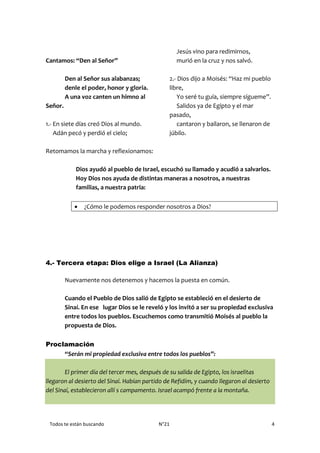 Todos te están buscando N°21 4
Cantamos: “Den al Señor”
Den al Señor sus alabanzas;
denle el poder, honor y gloria.
A una voz canten un himno al
Señor.
1.- En siete días creó Dios al mundo.
Adán pecó y perdió el cielo;
Jesús vino para redimirnos,
murió en la cruz y nos salvó.
2.- Dios dijo a Moisés: “Haz mi pueblo
libre,
Yo seré tu guía, siempre sígueme”.
Salidos ya de Egipto y el mar
pasado,
cantaron y bailaron, se llenaron de
júbilo.
Retomamos la marcha y reflexionamos:
Dios ayudó al pueblo de Israel, escuchó su llamado y acudió a salvarlos.
Hoy Dios nos ayuda de distintas maneras a nosotros, a nuestras
familias, a nuestra patria:
 ¿Cómo le podemos responder nosotros a Dios?
4.- Tercera etapa: Dios elige a Israel (La Alianza)
Nuevamente nos detenemos y hacemos la puesta en común.
Cuando el Pueblo de Dios salió de Egipto se estableció en el desierto de
Sinaí. En ese lugar Dios se le reveló y los invitó a ser su propiedad exclusiva
entre todos los pueblos. Escuchemos como transmitió Moisés al pueblo la
propuesta de Dios.
Proclamación
“Serán mi propiedad exclusiva entre todos los pueblos”:
El primer día del tercer mes, después de su salida de Egipto, los israelitas
llegaron al desierto del Sinaí. Habían partido de Refidím, y cuando llegaron al desierto
del Sinaí, establecieron allí s campamento. Israel acampó frente a la montaña.
 