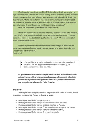 Todos te están buscando N°21 1
Moisés subió a encontrarse con Dios. El Señor lo llamó desde la montaña y le
dijo: “Habla en estos términos a la casa de Jacob y anuncia este mensaje a los israelitas:
‘Ustedes han visto cómo traté a Egipto, y cómo los conduje sobre alas de águila y los
traje hasta mí. Ahora, si escuchan mi voz y observan mi alianza, serán mi propiedad
exclusiva entre todos los pueblos, porque toda la tierra me pertenece. Ustedes serán
para mí un reino de sacerdotes y una nación que me está consagrada’.
Estas son las palabras que transmitirás a los israelitas”.
Moisés fue a convocar a los ancianos de Israel y les expuso todas estas palabras,
como el Señor se lo había ordenado. El pueblo respondió unánimemente: “Estamos
decididos a poner en práctica todo lo que ha dicho el Señor”. Y Moisés comunicó al
Señor la respuesta del pueblo.
El Señor dijo a Moisés: “Yo vendré a encontrarme contigo en medio de una
densa nube, para que el pueblo pueda escuchar cuando yo te hable. Así tendrá en ti
una confianza a toda prueba”.
(Éxodo 19,1-9)
 ¿Por qué Dios se acercó a los israelitas e hizo con ellos una alianza?
 En Jesús Dios nos eligió como miembros de su Pueblo. ¿Qué
consecuencias tiene para nosotros?
La Iglesia es el Pueblo de Dios que por medio de Jesús estableció con Él una
Alianza Eterna, así lo proclamamos cada vez que celebramos la Misa. Este
pueblo al que pertenecemos por el Bautismo está presente en el mundo
que peregrina hacia la casa del Padre Celestial.
Oración:
Damos gracias a Dios porque nos ha elegido en Jesús como su Pueblo, a cada
invocación contestamos: Porque es Eterno su amor.
 Demos gracias al Señor porque es bueno,
 Demos gracias al Señor porque puso su mirada sobre nosotros,
 Demos gracias al Señor porque en Jesús nos hizo su Pueblo,
 Demos gracias al Señor porque Él nos escucha cada vez que lo invocamos,
 Demos gracias al Señor porque siempre está con nosotros,
 Demos gracias al Señor porque Él es nuestro refugio,
 