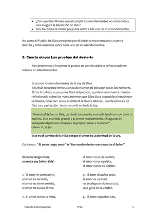 Todos te están buscando N°21 5
 ¿Por qué dice Moisés que al cumplir los mandamientos nos da la vida y
nos asegura la Bendición de Dios?
 Nos hacemos la misma pregunta sobre cada uno de los mandamientos.
Así como el Pueblo de Dios peregrinó por el desierto recomenzamos nuestra
marcha y reflexionamos sobre cada uno de los Mandamientos.
5. Cuarta etapa: Las pruebas del desierto
Nos detenemos y hacemos la puesta en común sobre lo reflexionado en
torno a los Mandamientos.
Estos son los mandamientos de la Ley de Dios.
En Jesús nosotros hemos conocido el amor de Dios por todos los hombres.
Él nos hizo hijos suyos y nos libró del pecado, que lleva a la muerte. Hemos
reflexionado sobre los mandamientos que Dios dio a su pueblo al establecer
la Alianza. Pero con Jesús estableció la Nueva Alianza, que llevó la Ley de
Dios a su perfección. Jesús resumió así toda la Ley:
“Amarás al Señor, tu Dios, con todo tu corazón, con toda tu alma y con todo tu
espíritu. Este es el más grande y el primer mandamiento. El segundo es
semejante al primero: Amarás a tu prójimo como a ti mismo”.
(Mateo, 22, 37-38).
Este es el camino de la vida porque el amor es la plenitud de la Ley.
Cantamos: “Si yo no tengo amor” o “Un mandamiento nuevo nos da el Señor”.
Si yo no tengo amor,
yo nada soy Señor. (bis)
1.- El amor es compasivo,
el amor es servicial,
el amor no tiene envidia,
el amor no busca el mal.
2.- El amor nunca se irrita,
el amor no es descortés,
el amor no es egoísta,
el amor nunca es doblez.
3.- El amor disculpa todo,
el amor es caridad,
no se alegra en la injusticia,
sólo goza en la verdad.
4.- El amor soporta todo,
 