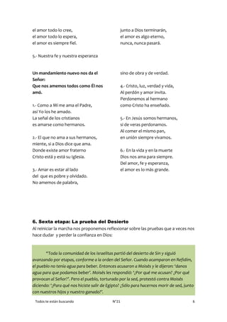 Todos te están buscando N°21 6
el amor todo lo cree,
el amor todo lo espera,
el amor es siempre fiel.
5.- Nuestra fe y nuestra esperanza
junto a Dios terminarán,
el amor es algo eterno,
nunca, nunca pasará.
Un mandamiento nuevo nos da el
Señor:
Que nos amemos todos como Él nos
amó.
1.- Como a Mí me ama el Padre,
así Yo los he amado.
La señal de los cristianos
es amarse como hermanos.
2.- El que no ama a sus hermanos,
miente, si a Dios dice que ama.
Donde existe amor fraterno
Cristo está y está su Iglesia.
3.- Amar es estar al lado
del que es pobre y olvidado.
No amemos de palabra,
sino de obra y de verdad.
4.- Cristo, luz, verdad y vida,
Al perdón y amor invita.
Perdonemos al hermano
como Cristo ha enseñado.
5.- En Jesús somos hermanos,
si de veras perdonamos.
Al comer el mismo pan,
en unión siempre vivamos.
6.- En la vida y en la muerte
Dios nos ama para siempre.
Del amor, fe y esperanza,
el amor es lo más grande.
6. Sexta etapa: La prueba del Desierto
Al reiniciar la marcha nos proponemos reflexionar sobre las pruebas que a veces nos
hace dudar y perder la confianza en Dios:
“Toda la comunidad de los israelitas partió del desierto de Sin y siguió
avanzando por etapas, conforme a la orden del Señor. Cuando acamparon en Refidím,
el pueblo no tenía agua para beber. Entonces acusaron a Moisés y le dijeron: ‘danos
agua para que podamos beber’. Moisés les respondió: ‘¿Por qué me acusan? ¿Por qué
provocan al Señor?’. Pero el pueblo, torturado por la sed, protestó contra Moisés
diciendo: ‘¿Para qué nos hiciste salir de Egipto? ¿Sólo para hacernos morir de sed, junto
con nuestros hijos y nuestro ganado?’.
 