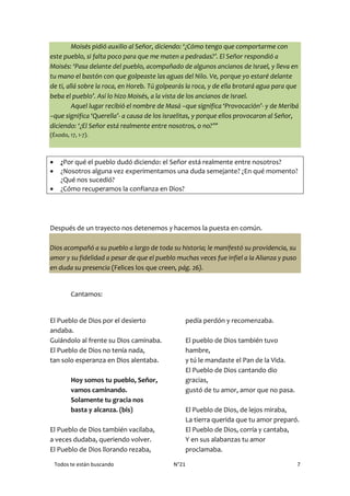 Todos te están buscando N°21 7
Moisés pidió auxilio al Señor, diciendo: ‘¿Cómo tengo que comportarme con
este pueblo, si falta poco para que me maten a pedradas?’. El Señor respondió a
Moisés: ‘Pasa delante del pueblo, acompañado de algunos ancianos de Israel, y lleva en
tu mano el bastón con que golpeaste las aguas del Nilo. Ve, porque yo estaré delante
de ti, allá sobre la roca, en Horeb. Tú golpearás la roca, y de ella brotará agua para que
beba el pueblo’. Así lo hizo Moisés, a la vista de los ancianos de Israel.
Aquel lugar recibió el nombre de Masá –que significa ‘Provocación’- y de Meribá
–que significa ‘Querella’- a causa de los israelitas, y porque ellos provocaron al Señor,
diciendo: ‘¿El Señor está realmente entre nosotros, o no?’”
(Éxodo, 17, 1-7).
 ¿Por qué el pueblo dudó diciendo: el Señor está realmente entre nosotros?
 ¿Nosotros alguna vez experimentamos una duda semejante? ¿En qué momento?
¿Qué nos sucedió?
 ¿Cómo recuperamos la confianza en Dios?
Después de un trayecto nos detenemos y hacemos la puesta en común.
Dios acompañó a su pueblo a largo de toda su historia; le manifestó su providencia, su
amor y su fidelidad a pesar de que el pueblo muchas veces fue infiel a la Alianza y puso
en duda su presencia (Felices los que creen, pág. 26).
Cantamos:
El Pueblo de Dios por el desierto
andaba.
Guiándolo al frente su Dios caminaba.
El Pueblo de Dios no tenía nada,
tan solo esperanza en Dios alentaba.
Hoy somos tu pueblo, Señor,
vamos caminando.
Solamente tu gracia nos
basta y alcanza. (bis)
El Pueblo de Dios también vacilaba,
a veces dudaba, queriendo volver.
El Pueblo de Dios llorando rezaba,
pedía perdón y recomenzaba.
El pueblo de Dios también tuvo
hambre,
y tú le mandaste el Pan de la Vida.
El Pueblo de Dios cantando dio
gracias,
gustó de tu amor, amor que no pasa.
El Pueblo de Dios, de lejos miraba,
La tierra querida que tu amor preparó.
El Pueblo de Dios, corría y cantaba,
Y en sus alabanzas tu amor
proclamaba.
 