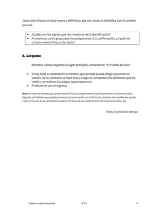 Todos te están buscando N°21 9
Jesús esta Alianza se hace nueva y definitiva, por eso Jesús se identifica con el cordero
pascual.
 ¿Cuáles son los signos que nos muestran esta identificación?
 A nosotros, como grupo que nos preparamos a la confirmación, ¿a qué nos
compromete la Pascua de Jesús?
8. Llegada:
Mientras vamos llegando al lugar prefijado, entonamos: “El Pueblo de Dios”.
 Si hay Misa o celebración el ministro que preside puede dirigir la puesta en
común, de lo contrario se hace ésta y luego se comparten los alimentos que ha
traído y se realizan los juegos que prepararon.
 Finalizamos con el regreso.
Nota: el resto de tiempo que quede hasta la Pascua organizamos la participación en la Semana santa.
Algunas actividades que pueden preverse es la actuación en el Vía Crucis viviente, otra podría ser ayudar
a dar a conocer en el vecindario los días y horarios de las celebraciones de la Semana Santa, etc.
Hasta la próxima entrega
 