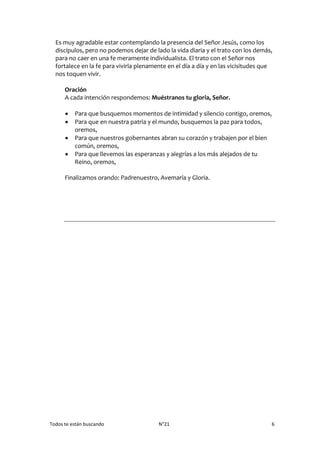 Todos te están buscando N°21 6
Es muy agradable estar contemplando la presencia del Señor Jesús, como los
discípulos, pero no podemos dejar de lado la vida diaria y el trato con los demás,
para no caer en una fe meramente individualista. El trato con el Señor nos
fortalece en la fe para vivirla plenamente en el día a día y en las vicisitudes que
nos toquen vivir.
Oración
A cada intención respondemos: Muéstranos tu gloria, Señor.
 Para que busquemos momentos de intimidad y silencio contigo, oremos,
 Para que en nuestra patria y el mundo, busquemos la paz para todos,
oremos,
 Para que nuestros gobernantes abran su corazón y trabajen por el bien
común, oremos,
 Para que llevemos las esperanzas y alegrías a los más alejados de tu
Reino, oremos,
Finalizamos orando: Padrenuestro, Avemaría y Gloria.
 