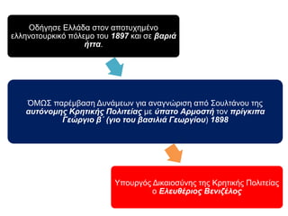 Οδήγησε Ελλάδα στον αποτυχημένο ελληνοτουρκικό πόλεμο του1897 
και σε βαριά ήττα. 
ΌΜΩΣ παρέμβαση Δυνάμεων για αναγνώριση από Σουλτάνου της 
αυτόνομης Κρητικής Πολιτείας με ύπ ατο Αρμοστή τονπ ρίγκιπ α 
Γεώργιο β΄ ( γιο του βασιλιά Γεωργίου) 1898 
Υπουργός Δικαιοσύνης της Κρητικής Πολιτείας ο Ελευθέριος Βενιζέλος 
 