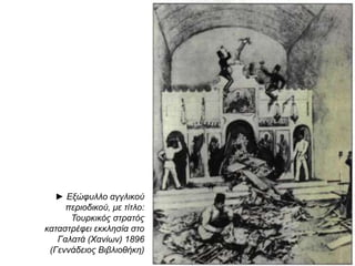 ► Εξώφυλλο 
αγγλικού 
π εριοδικού, με 
τίτλο: 
Τουρκικός 
στρατός 
καταστρέφει 
εκκλησία στο 
Γαλατά 
( Χανίων) 
1896 
( Γεννάδειος 
Βιβλιοθήκη) 
◄ Το Ελληνικό στρατόπ εδο τον Ακρωτηρίου, 
κατά το βομβαρδισμό του απ ό τις Μ. Δυνάμεις 
και τους Τούρκους, το Φεβρουάριο τον1897 
 