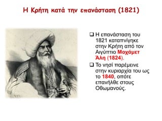 Η Κρήτη κατά την επανάσταση (1821) 
 Η επανάσταση του 
1821 καταπνίγηκε 
στην Κρήτη από τον 
Αιγύπτιο Μοχάμετ Άλη 
(1824). 
 Το νησί παρέμεινε στην 
κυριαρχία του ως το 
1840, οπότε επανήλθε 
στους Οθωμανούς. 
 