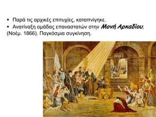 Παρά τις αρχικές επιτυχίες, καταπνίγηκε. 
Ανατίναξη ομάδας επαναστατών στην Μονή Αρκαδίου, 
(Νοέμ. 1866). Παγκόσμια συγκίνηση. 
▲ Η ανατίναξη της Μονής Αρκαδίου 
( Αθήνα, Γεννάδειος Βιβλιοθήκη) 
 
