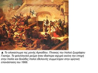 ▲ Το ολοκαύτωμα της μονής Αρκαδίου. Πίνακας του 
Ιταλού ζωγράφου Γκατέρι. Το φιλελληνικό ρεύμα ήταν 
ιδιαίτερα ισχυρό εκείνη την επ οχή στην Ιταλία και 
δεκάδες Ιταλοί εθελοντές συμμετείχαν στην κρητική 
επ ανάσταση του1866. 
 