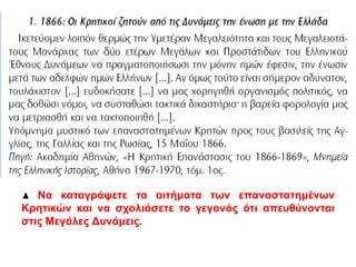 1866: Οι Κρητικοί ζητούν απ ό τις Δυνάμεις την ένωση με την Ελλάδα 
Ικετεύομεν λοιπόν θερμώς την Yμετέραν Μεγαλειότητα και τους Μεγαλειοτάτους 
Μονάρχας των δύο ετέρων Μεγάλων και Προστάτιδων του Ελληνικού Έθνους 
Δυνάμεων να πραγματοποιήσωσι την μόνην ημών έφεσιν, την ένωσιν μετά των 
αδελφών ημών Ελλήνων […]. Αν όμως τούτο είναι σήμερον αδύνατον, τουλάχιστον 
[…] ευδοκήσατε […] να μας χορηγηθή οργανισμός πολιτικός, να μας δοθώσι νόμοι, 
να συσταθώσι τακτικά δικαστήρια˙ η βαρεία φορολογία μας να μετριασθή και να 
τακτοποιηθή […]. 
Yπόμνημα μυστικό των επαναστατημένων Κρητών προς τους βασιλείς της 
Αγγλίας, της Γαλλίας και της Ρωσίας, 15 Μαΐου 1866. 
΄Πηγή: Ακαδημία Αθηνών, «Η Κρητική Επανάστασις του 1866-1869», Μνημεία της 
Ελληνικής Ιστορίας, Αθήνα 1967-1970, τόμ. 1ος. 
▲ Να καταγράψετε τα αιτήματα των επαναστατημένων Κρητικών και να 
σχολιάσετε το γεγονός ότι απευθύνονται στις Μεγάλες Δυνάμεις. 
 