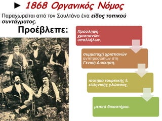 ► 1868 Οργανικός Νόμος 
Παραχωρείται από τον Σουλτάνο ένα είδος τοπ ικού 
συντάγματος. 
Πρόσληψη 
χριστιανών 
υπ αλλήλων, 
συμμετοχή χριστιανών 
αντιπροσώπων στη 
Γενική Διοίκηση, 
ισοτιμία τουρκικής & 
ελληνικής γλώσσας, 
μεικτά δικαστήρια. 
Προέβλεπε: 
 