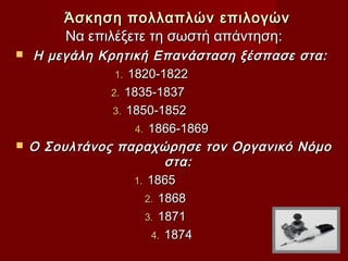 Άσκηση πολλαπλών επιλογών
        Να επιλέξετε τη σωστή απάντηση:
   Η μεγάλη Κρητική Επανάσταση ξέσπασε στα:
                1. 1820-1822
               2. 1835-1837
               3. 1850-1852
                    4. 1866-1869
   Ο Σουλτάνος παραχώρησε τον Οργανικό Νόμο
                           στα:
                    1. 1865
                      2. 1868
                      3. 1871
                        4. 1874
 