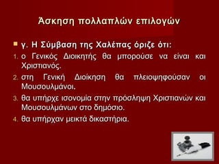 Άσκηση πολλαπλών επιλογών

    γ. Η Σύμβαση της Χαλέπας όριζε ότι:
1.   ο Γενικός Διοικητής θα μπορούσε να είναι και
     Χριστιανός.
2.   στη Γενική Διοίκηση θα πλειοψηφούσαν οι
     Μουσουλμάνοι.
3.   θα υπήρχε ισονομία στην πρόσληψη Χριστιανών και
     Μουσουλμάνων στο δημόσιο.
4.   θα υπήρχαν μεικτά δικαστήρια.
 