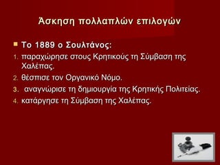 Άσκηση πολλαπλών επιλογών

  Το 1889 ο Σουλτάνος:
1. παραχώρησε στους Κρητικούς τη Σύμβαση της
   Χαλέπας.
2. θέσπισε τον Οργανικό Νόμο.
3. αναγνώρισε τη δημιουργία της Κρητικής Πολιτείας.
4. κατάργησε τη Σύμβαση της Χαλέπας.
 