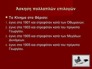 Άσκηση πολλαπλών επιλογών

    Το Κίνημα στο Θέρισο:
1.   έγινε στα 1901 και στρεφόταν κατά των Οθωμανών.
2.   έγινε στα 1903 και στρεφόταν κατά του πρίγκιπα
     Γεωργίου.
3.   έγινε στα 1905 και στρεφόταν κατά των Μεγάλων
     Δυνάμεων.
4.   έγινε στα 1905 και στρεφόταν κατά του πρίγκιπα
     Γεωργίου.
 