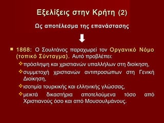 Εξελίξεις στην Κρήτη (2)
          Ως αποτέλεσμα της επανάστασης



   1868: Ο Σουλτάνος παραχωρεί τον Οργανικό Νόμο
    (τοπικό Σύνταγμα). Αυτό προβλέπει:
     πρόσληψη και χριστιανών υπαλλήλων στη διοίκηση,
     συμμετοχή χριστιανών αντιπροσώπων στη Γενική
       Διοίκηση,
     ισοτιμία τουρκικής και ελληνικής γλώσσας,
     μεικτά     δικαστήρια    αποτελούμενα   τόσο από
       Χριστιανούς όσο και από Μουσουλμάνους.
 