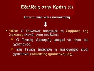 Εξελίξεις στην Κρήτη (3)

           Έπειτα από νέα επανάσταση



   1878: Ο Σουλτάνος παραχωρεί τη Σύμβαση της
    Χαλέπας (Χανιά). Αυτή προβλέπει:
     Ο Γενικός Διοικητής μπορεί να είναι και
     χριστιανός,
     Στη Γενική Διοίκηση η πλειοψηφία είναι
     χριστιανοί (καθεστώς ημιαυτονομίας).
 