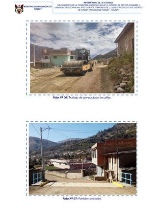 MUNICIPALIDAD PROVINCIAL DE
YUNGAY
INFORME FINAL DE LA ACTIVIDAD:
“MEJORAMIENTO DE LA TRANSITABILIDAD DE LAS CALLES Y AVENIDAS DE SECTOR ACOBAMBA Y
URBANIZACIÓN COCHAHUAIN, AFECTADA POR TEMPORADA DE LLUVIAS PERIODO 2017-2018, DISTRITO
DE YUNGAY, PROVINCIA DE YUNGAY – ANCASH”
Foto Nº 06: Trabajo de compactado de calles.
Foto Nº 07: Pontón concluido.
 