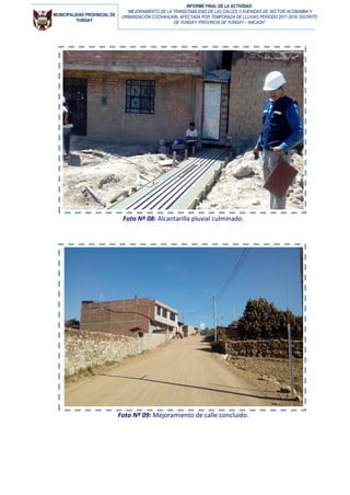 MUNICIPALIDAD PROVINCIAL DE
YUNGAY
INFORME FINAL DE LA ACTIVIDAD:
“MEJORAMIENTO DE LA TRANSITABILIDAD DE LAS CALLES Y AVENIDAS DE SECTOR ACOBAMBA Y
URBANIZACIÓN COCHAHUAIN, AFECTADA POR TEMPORADA DE LLUVIAS PERIODO 2017-2018, DISTRITO
DE YUNGAY, PROVINCIA DE YUNGAY – ANCASH”
Foto Nº 08: Alcantarilla pluvial culminado.
Foto Nº 09: Mejoramiento de calle concluido.
 