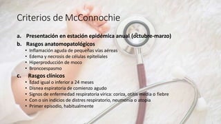 Criterios de McConnochie
a. Presentación en estación epidémica anual (octubre-marzo)
b. Rasgos anatomopatológicos
• Inflamación aguda de pequeñas vías aéreas
• Edema y necrosis de células epiteliales
• Hiperproducción de moco
• Broncoespasmo
c. Rasgos clínicos
• Edad igual o inferior a 24 meses
• Disnea espiratoria de comienzo agudo
• Signos de enfermedad respiratoria vírica: coriza, otitis media o fiebre
• Con o sin indicios de distres respiratorio, neumonía o atopia
• Primer episodio, habitualmente
 