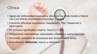 Clínica
• Signos de enfermedad respiratoria vírica (coriza, otitis media o fiebre)
con o sin distres respiratorio, neumonía y atopia
• Creciente dificultad respiratoria. Taquipnea, > 70x´: hipoxemia e
hipercapnia
• En 72 horas significativa mejoría. Dura 5 a 7 días
• Retracciones intercostales, subcostales, xifoideas y supraesternales
• Percusión: aumento de resonancia por atrapamiento aéreo
• Auscultación: sibilancias, roncus y estertores
 
