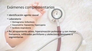 Exámenes complementarios
• Identificación agente causal
• Laboratorio
• Hemograma: linfocitosis
• Gasometría: hipoxemia, hipercapnia
• Acidosis respiratoria
• Rx: atrapamiento aéreo, hiperaireación pulmonar y, con menor
frecuencia, infiltrados perihiliares y atelectasias laminares o
segmentarias
 