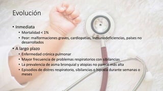 Evolución
• Inmediata
• Mortalidad < 1%
• Peor: malformaciones graves, cardiopatías, inmunodeficiencias, países no
desarrollados
• A largo plazo
• Enfermedad crónica pulmonar
• Mayor frecuencia de problemas respiratorios con sibilancias
• La prevalencia de asma bronquial y atopias no parece más alta
• Episodios de distres respiratorio, sibilancias o hipoxia durante semanas o
meses
 
