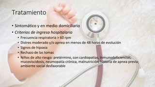 Tratamiento
• Sintomático y en medio domiciliario
• Criterios de ingreso hospitalario
• Frecuencia respiratoria > 60 rpm
• Distres moderado y/o apnea en menos de 48 horas de evolución
• Signos de hipoxia
• Rechazo de las tomas
• Niños de alto riesgo: pretérmino, con cardiopatías, inmunodeficiencias,
mucoviscidosis, neumopatía crónica, malnutrición, historia de apnea previa;
ambiente social desfavorable
 