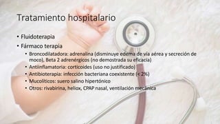 Tratamiento hospitalario
• Fluidoterapia
• Fármaco terapia
• Broncodilatadora: adrenalina (disminuye edema de vía aérea y secreción de
moco), Beta 2 adrenérgicos (no demostrada su eficacia)
• Antiinflamatoria: corticoides (uso no justificado)
• Antibioterapia: infección bacteriana coexistente (< 2%)
• Mucolíticos: suero salino hipertónico
• Otros: rivabirina, heliox, CPAP nasal, ventilación mecánica
 