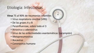 Etiología: Infecciosas
Virus 75 al 90% de neumonías infantiles
• Virus respiratorio sincitial (VRS)
• De las gripes A y B
• Parainfluenzae, sobre todo el 3
• Rinovirus y adenovirus
• Virus de las enfermedades exantemáticas (sarampión)
• Metapneumovirus
• Bocavirus
• Coronavirus humano
 