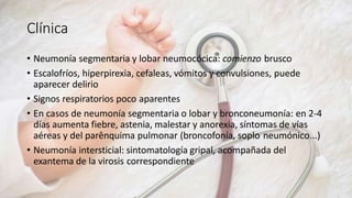 Clínica
• Neumonía segmentaria y lobar neumocócica: comienzo brusco
• Escalofríos, hiperpirexia, cefaleas, vómitos y convulsiones, puede
aparecer delirio
• Signos respiratorios poco aparentes
• En casos de neumonía segmentaria o lobar y bronconeumonía: en 2-4
días aumenta fiebre, astenia, malestar y anorexia, síntomas de vías
aéreas y del parênquima pulmonar (broncofonía, soplo neumónico...)
• Neumonía intersticial: sintomatología gripal, acompañada del
exantema de la virosis correspondiente
 