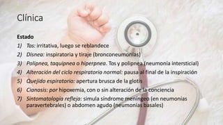 Clínica
Estado
1) Tos: irritativa, luego se reblandece
2) Disnea: inspiratoria y tiraje (bronconeumonías)
3) Polipnea, taquipnea o hiperpnea. Tos y polipnea (neumonía intersticial)
4) Alteración del ciclo respiratorio normal: pausa al final de la inspiración
5) Quejido espiratorio: apertura brusca de la glotis
6) Cianosis: por hipoxemia, con o sin alteración de la conciencia
7) Sintomatología refleja: simula síndrome meníngeo (en neumonías
paravertebrales) o abdomen agudo (neumonías basales)
 