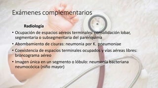 Exámenes complementarios
Radiología
• Ocupación de espacios aéreos terminales: consolidación lobar,
segmentaria o subsegmentaria del parénquima
• Abombamiento de cisuras: neumonia por K. pneumoniae
• Coexistencia de espacios terminales ocupados y vías aéreas libres:
broncograma aéreo
• Imagen única en un segmento o lóbulo: neumonía bacteriana
neumocócica (niño mayor)
 
