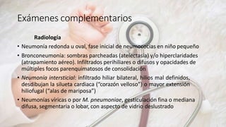 Exámenes complementarios
Radiología
• Neumonía redonda u oval, fase inicial de neumococias en niño pequeño
• Bronconeumonía: sombras parcheadas (atelectasia) y/o hiperclaridades
(atrapamiento aéreo). Infiltrados perihiliares o difusos y opacidades de
múltiples focos parenquimatosos de consolidación
• Neumonía intersticial: infiltrado hiliar bilateral, hilios mal definidos,
desdibujan la silueta cardiaca (“corazón velloso”) o mayor extensión
hiliofugal (“alas de mariposa”)
• Neumonías víricas o por M. pneumoniae, gesticulación fina o mediana
difusa, segmentaria o lobar, con aspecto de vidrio deslustrado
 