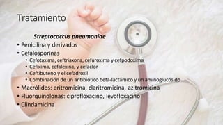 Tratamiento
Streptococcus pneumoniae
• Penicilina y derivados
• Cefalosporinas
• Cefotaxima, ceftriaxona, cefuroxima y cefpodoxima
• Cefixima, cefalexina, y cefaclor
• Ceftibuteno y el cefadroxil
• Combinación de un antibiótico beta-lactámico y un aminoglucósido
• Macrólidos: eritromicina, claritromicina, azitromicina
• Fluorquinolonas: ciprofloxacino, levofloxacino
• Clindamicina
 
