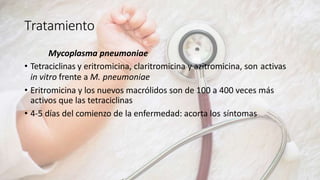 Tratamiento
Mycoplasma pneumoniae
• Tetraciclinas y eritromicina, claritromicina y azitromicina, son activas
in vitro frente a M. pneumoniae
• Eritromicina y los nuevos macrólidos son de 100 a 400 veces más
activos que las tetraciclinas
• 4-5 días del comienzo de la enfermedad: acorta los síntomas
 