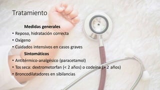 Tratamiento
Medidas generales
• Reposo, hidratación correcta
• Oxígeno
• Cuidados intensivos en casos graves
Sintomáticos
• Antitérmico-analgésico (paracetamol)
• Tos seca: dextrometorfan (< 2 años) o codeína (> 2 años)
• Broncodilatadores en sibilancias
 