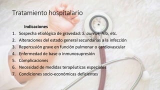 Tratamiento hospitalario
Indicaciones
1. Sospecha etiológica de gravedad: S. aureus, Hib, etc.
2. Alteraciones del estado general secundarias a la infección
3. Repercusión grave en función pulmonar o cardiovascular
4. Enfermedad de base o inmunosupresión
5. Complicaciones
6. Necesidad de medidas terapéuticas especiales
7. Condiciones socio-económicas deficientes
 