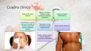 Cuadro clínico
Obstrucción nasal,
rinorrea
Tosseca, irritante y
dolorosa, luego
productiva, húmeda,
emetizante
Esputo purulento
(inflamatorio)
Auscultación: roncus y
estertores húmedos de
mediana y pequeña
burbuja. Sibilancias
(asma)
Retracción o tiraje
subcostal e incluso
supraclavicular
Dolor torácico, febrícula
Graves: hipoxia, palidez,
cianosis, agitación,
insomnio y, postración
 