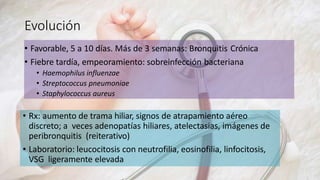 Evolución
• Favorable, 5 a 10 días. Más de 3 semanas: Bronquitis Crónica
• Fiebre tardía, empeoramiento: sobreinfección bacteriana
• Haemophilus influenzae
• Streptococcus pneumoniae
• Staphylococcus aureus
• Rx: aumento de trama hiliar, signos de atrapamiento aéreo
discreto; a veces adenopatías hiliares, atelectasias, imágenes de
peribronquitis (reiterativo)
• Laboratorio: leucocitosis con neutrofilia, eosinofilia, linfocitosis,
VSG ligeramente elevada
 