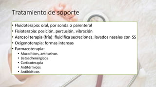 Tratamiento de soporte
• Fluidoterapia: oral, por sonda o parenteral
• Fisioterapia: posición, percusión, vibración
• Aerosol terapia (fría): fluidifica secreciones, lavados nasales con SS
• Oxígenoterapia: formas intensas
• Farmacoterapia:
• Mucolíticos, antitusivos
• Betaadrenérgicos
• Corticoterapia
• Antitérmicos
• Antibióticos
 