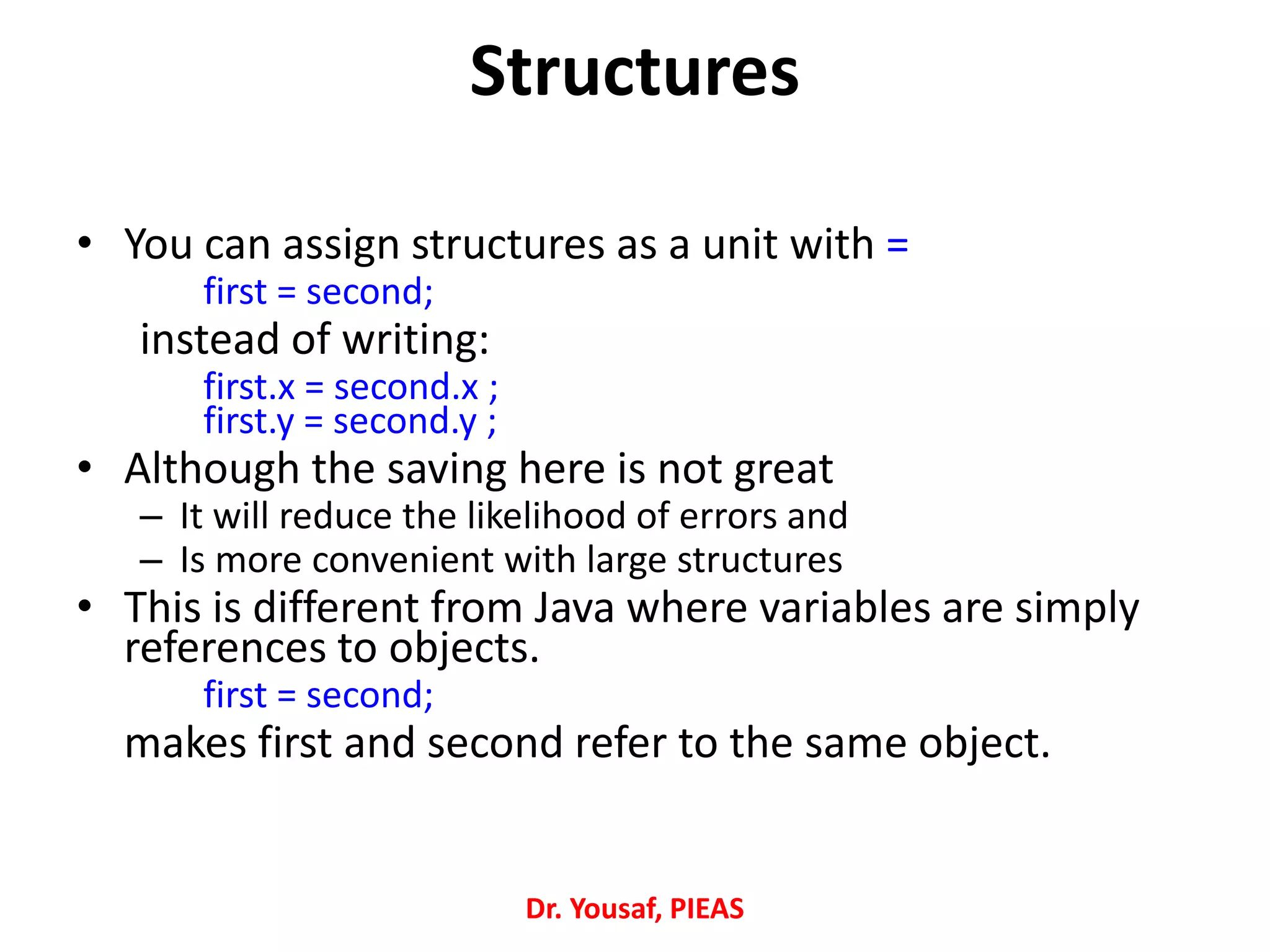 • You can assign structures as a unit with =
first = second;
instead of writing:
first.x = second.x ;
first.y = second.y ;
• Although the saving here is not great
– It will reduce the likelihood of errors and
– Is more convenient with large structures
• This is different from Java where variables are simply
references to objects.
first = second;
makes first and second refer to the same object.
Dr. Yousaf, PIEAS
Structures
 
