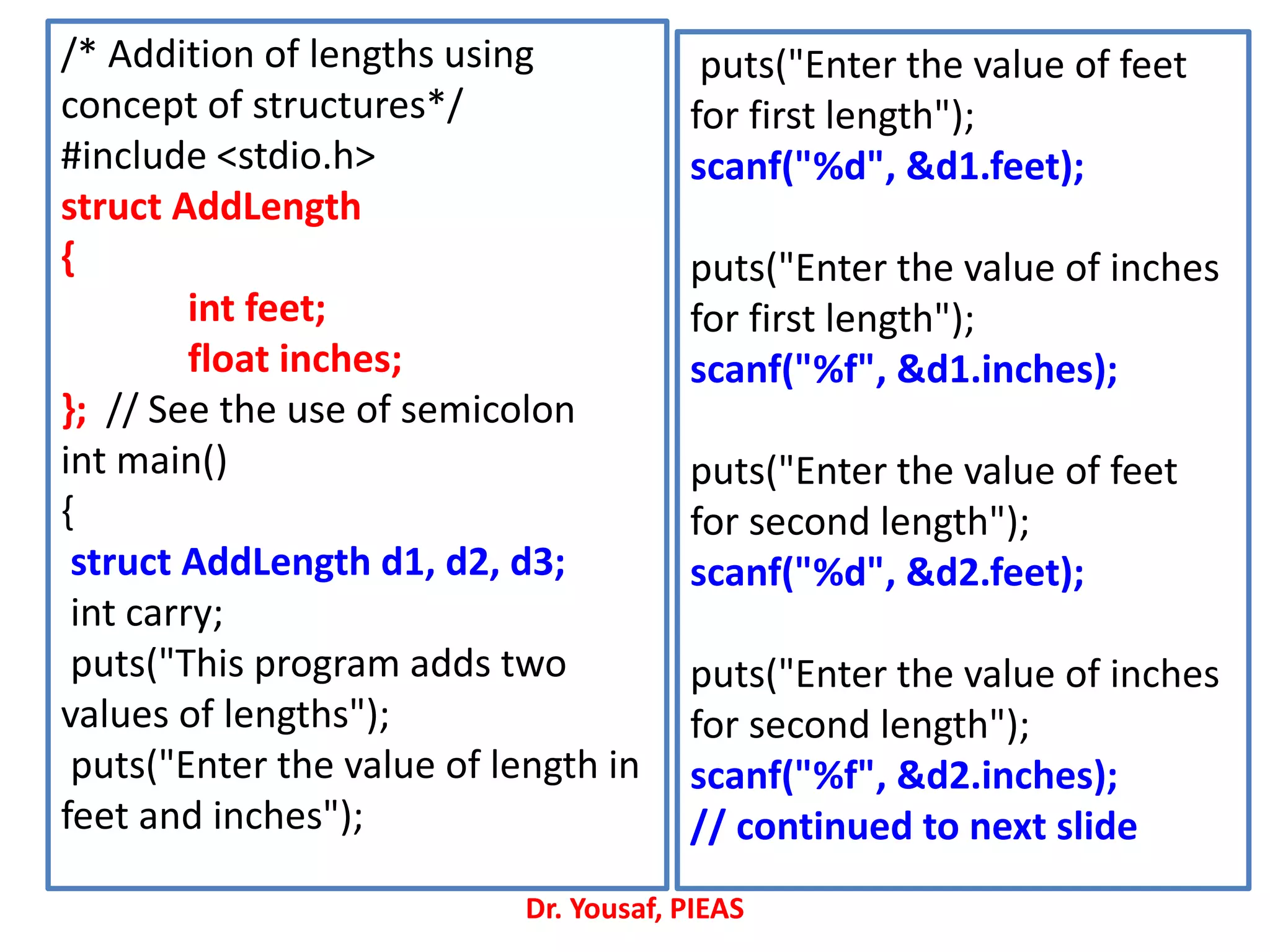 /* Addition of lengths using
concept of structures*/
#include <stdio.h>
struct AddLength
{
int feet;
float inches;
}; // See the use of semicolon
int main()
{
struct AddLength d1, d2, d3;
int carry;
puts("This program adds two
values of lengths");
puts("Enter the value of length in
feet and inches");
puts("Enter the value of feet
for first length");
scanf("%d", &d1.feet);
puts("Enter the value of inches
for first length");
scanf("%f", &d1.inches);
puts("Enter the value of feet
for second length");
scanf("%d", &d2.feet);
puts("Enter the value of inches
for second length");
scanf("%f", &d2.inches);
// continued to next slide
Dr. Yousaf, PIEAS
 