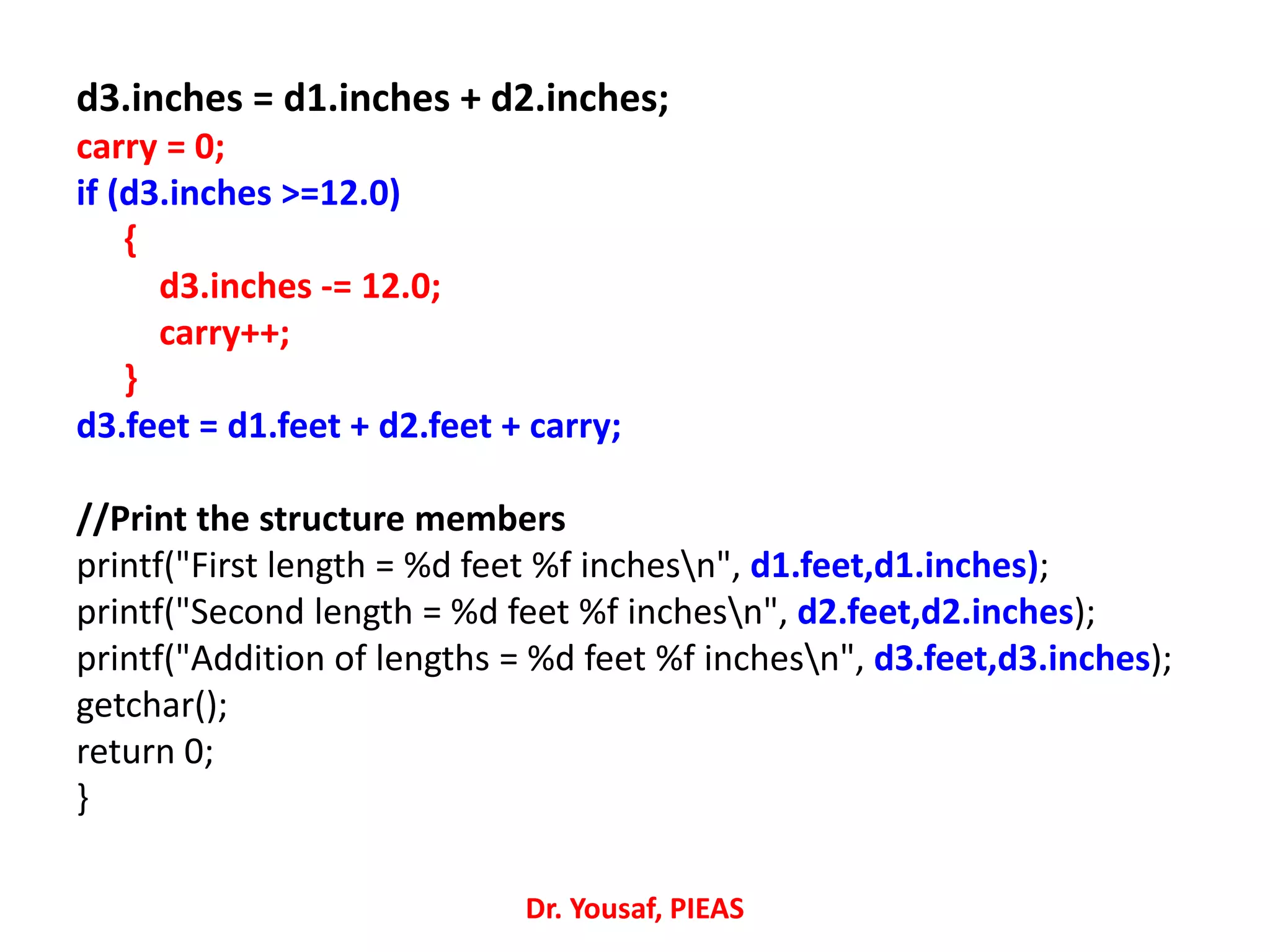 d3.inches = d1.inches + d2.inches;
carry = 0;
if (d3.inches >=12.0)
{
d3.inches -= 12.0;
carry++;
}
d3.feet = d1.feet + d2.feet + carry;
//Print the structure members
printf("First length = %d feet %f inchesn", d1.feet,d1.inches);
printf("Second length = %d feet %f inchesn", d2.feet,d2.inches);
printf("Addition of lengths = %d feet %f inchesn", d3.feet,d3.inches);
getchar();
return 0;
}
Dr. Yousaf, PIEAS
 