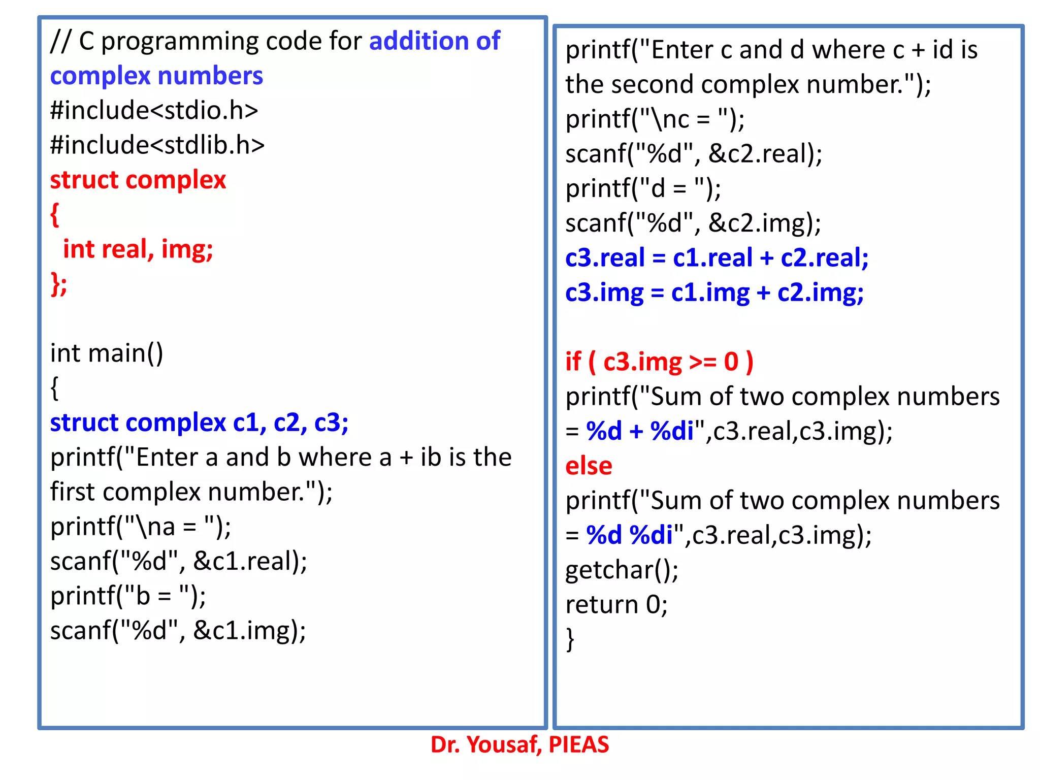 // C programming code for addition of
complex numbers
#include<stdio.h>
#include<stdlib.h>
struct complex
{
int real, img;
};
int main()
{
struct complex c1, c2, c3;
printf("Enter a and b where a + ib is the
first complex number.");
printf("na = ");
scanf("%d", &c1.real);
printf("b = ");
scanf("%d", &c1.img);
printf("Enter c and d where c + id is
the second complex number.");
printf("nc = ");
scanf("%d", &c2.real);
printf("d = ");
scanf("%d", &c2.img);
c3.real = c1.real + c2.real;
c3.img = c1.img + c2.img;
if ( c3.img >= 0 )
printf("Sum of two complex numbers
= %d + %di",c3.real,c3.img);
else
printf("Sum of two complex numbers
= %d %di",c3.real,c3.img);
getchar();
return 0;
}
Dr. Yousaf, PIEAS
 